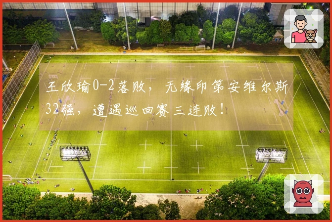 王欣瑜0-2落败，无缘印第安维尔斯32强，遭遇巡回赛三连败！