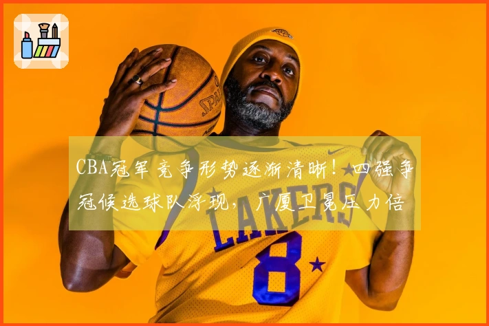 CBA冠军竞争形势逐渐清晰！四强争冠候选球队浮现，广厦卫冕压力倍增