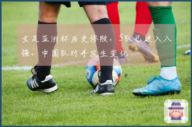 女足亚洲杯历史惨败，5队已进入八强，中国队对手发生变化