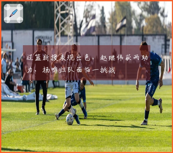 辽篮新援表现出色，赵继伟获两助力，杨鸣归队面临一挑战