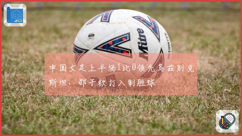 中国女足上半场1比0领先乌兹别克斯坦，邵子钦打入制胜球