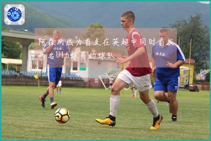 阿森纳成为首支在英超中同时首发两名U16球员的球队