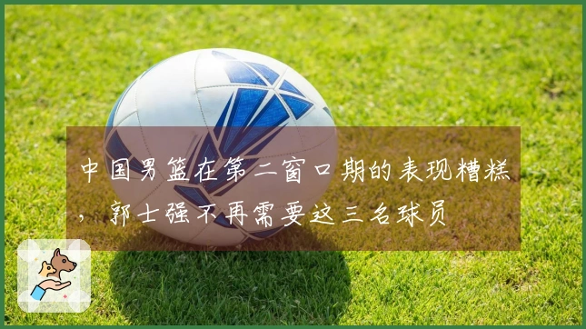 中国男篮在第二窗口期的表现糟糕，郭士强不再需要这三名球员