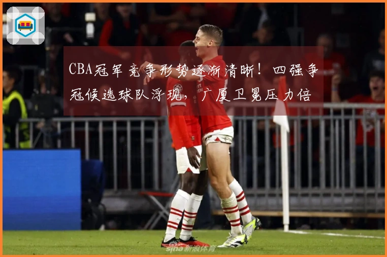 CBA冠军竞争形势逐渐清晰！四强争冠候选球队浮现，广厦卫冕压力倍增