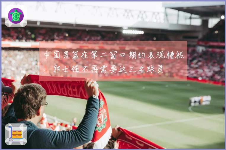 中国男篮在第二窗口期的表现糟糕，郭士强不再需要这三名球员