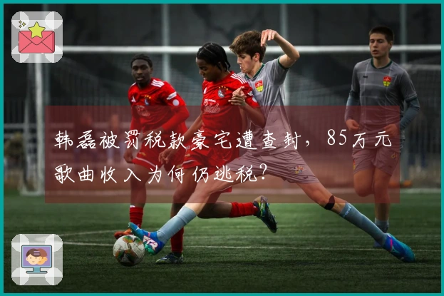 韩磊被罚税款豪宅遭查封，85万元歌曲收入为何仍逃税？
