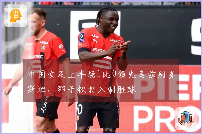 中国女足上半场1比0领先乌兹别克斯坦，邵子钦打入制胜球