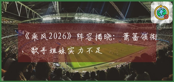 《乘风2026》阵容揭晓：萧蔷领衔，歌手姐妹实力不足