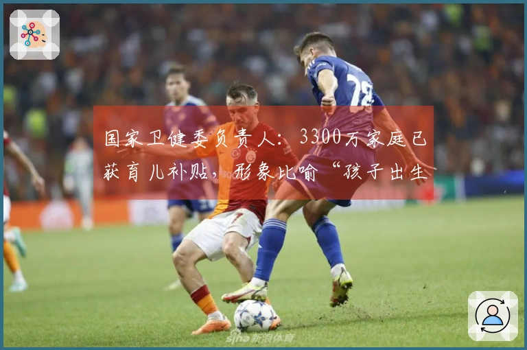 国家卫健委负责人：3300万家庭已获育儿补贴，形象比喻“孩子出生即享福利”