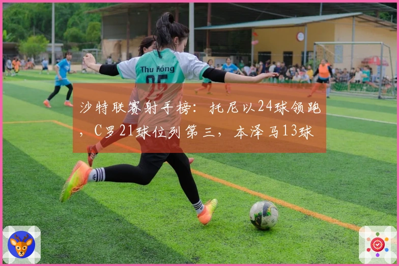 沙特联赛射手榜：托尼以24球领跑，C罗21球位列第三，本泽马13球