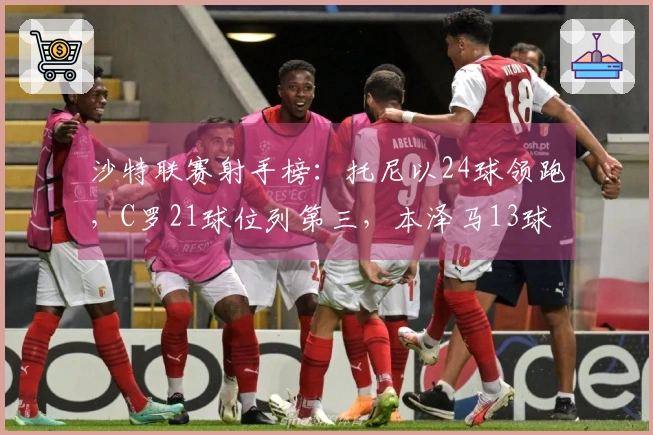 沙特联赛射手榜：托尼以24球领跑，C罗21球位列第三，本泽马13球