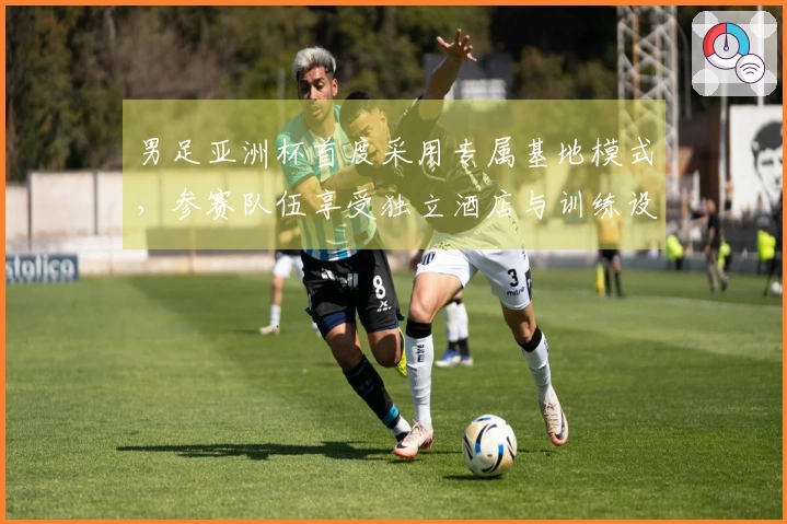 男足亚洲杯首度采用专属基地模式，参赛队伍享受独立酒店与训练设施