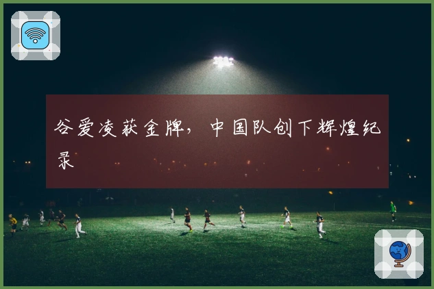 谷爱凌获金牌，中国队创下辉煌纪录