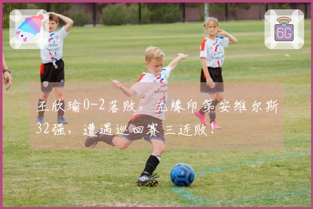 王欣瑜0-2落败，无缘印第安维尔斯32强，遭遇巡回赛三连败！