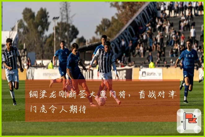 铜梁龙刚新签大鱼门将，首战对津门虎令人期待