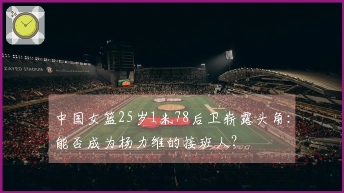 中国女篮25岁1米78后卫崭露头角：能否成为杨力维的接班人？